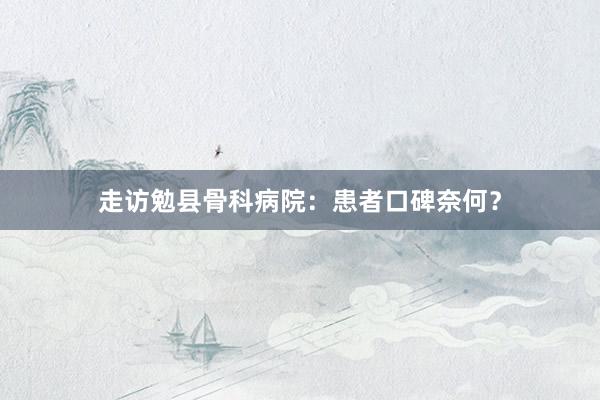 走访勉县骨科病院：患者口碑奈何？