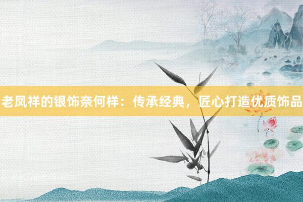 老凤祥的银饰奈何样：传承经典，匠心打造优质饰品