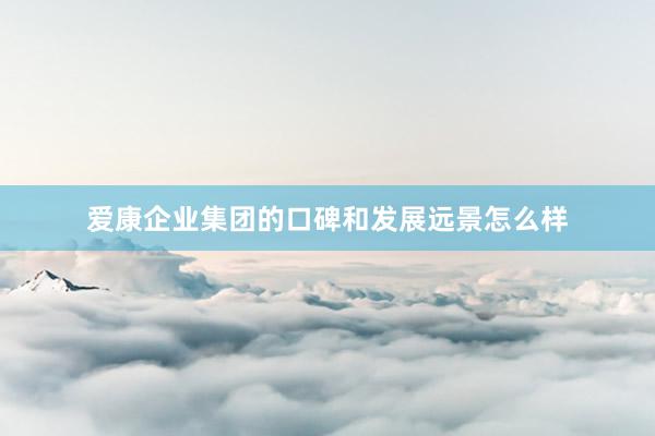 爱康企业集团的口碑和发展远景怎么样