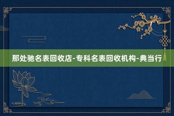 那处驰名表回收店-专科名表回收机构-典当行